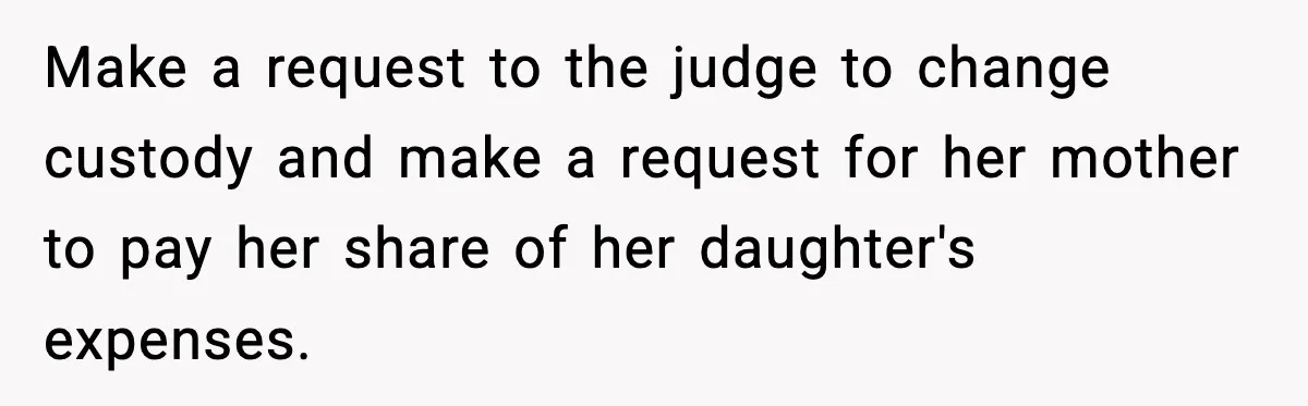 Make a request to the judge to change custody and make a request for her mother to pay her share of her daughter's expenses.