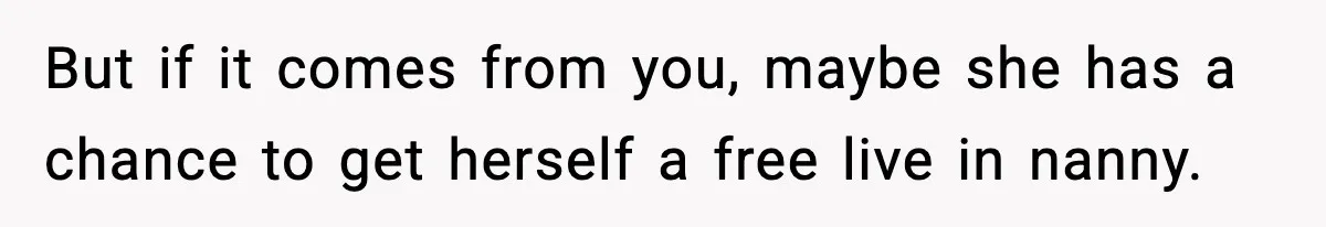 But if it comes from you, maybe she has a chance to get herself a free live in nanny.