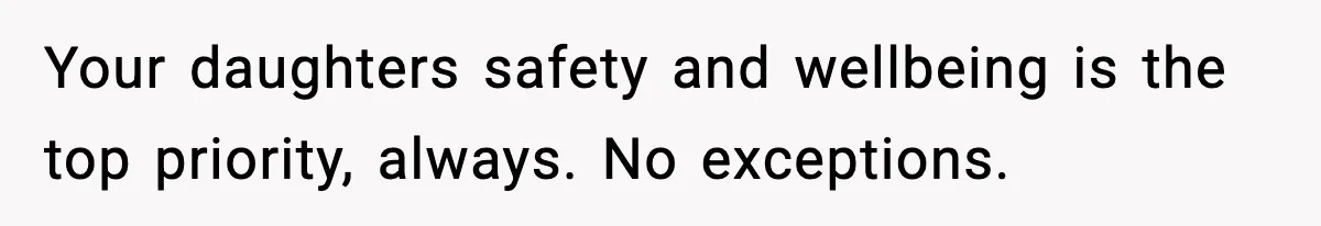 Your daughters safety and wellbeing is the top priority, always. No exceptions.