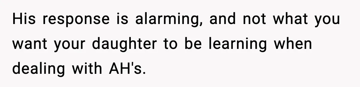 His response is alarming, and not what you want your daughter to be learning when dealing with AH's.