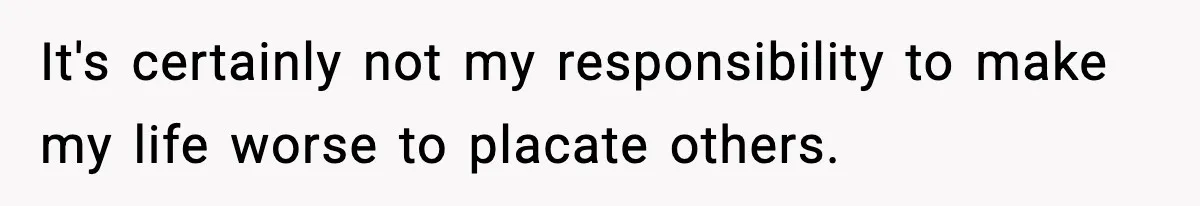It's certainly not my responsibility to make my life worse to placate others.