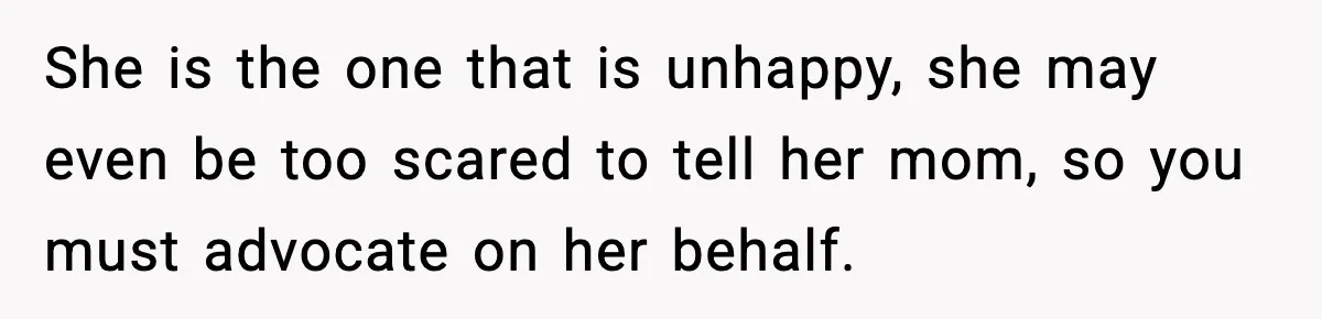 She is the one that is unhappy, she may even be too scared to tell her mom, so you must advocate on her behalf.