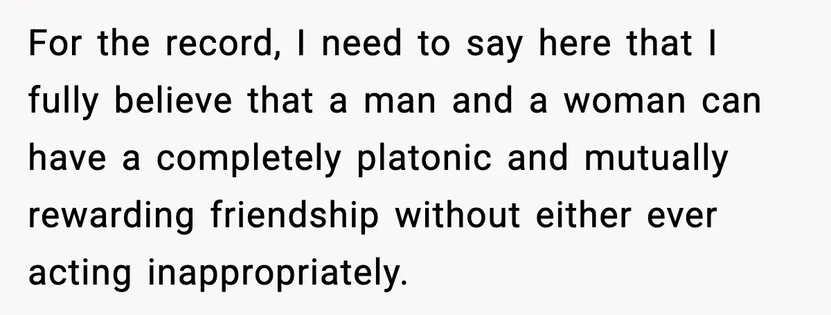 For the record, I need to say here that I fully believe that a man and a woman can have a completely platonic and mutually rewarding friendship without either ever...