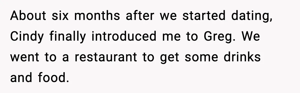 About six months after we started dating, Cindy finally introduced me to Greg. We went to a restaurant to get some drinks and food.