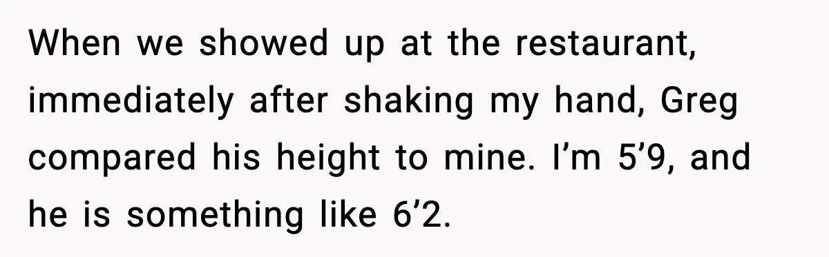 When we showed up at the restaurant, immediately after shaking my hand, Greg compared his height to mine. I’m 5’9, and he is something like 6’2.