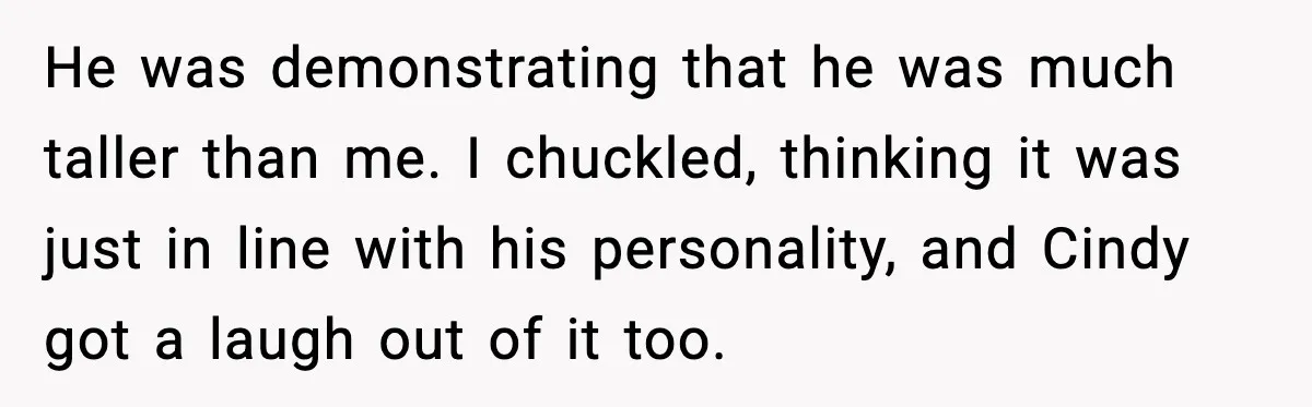 He was demonstrating that he was much taller than me. I chuckled, thinking it was just in line with his personality, and Cindy got a laugh out of it too.