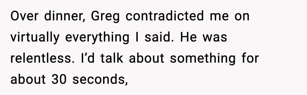 Over dinner, Greg contradicted me on virtually everything I said. He was relentless. I’d talk about something for about 30 seconds,