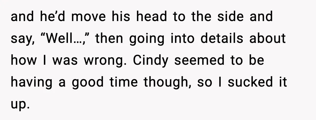 and he’d move his head to the side and say, “Well…,” then going into details about how I was wrong. Cindy seemed to be having a good time though, so...