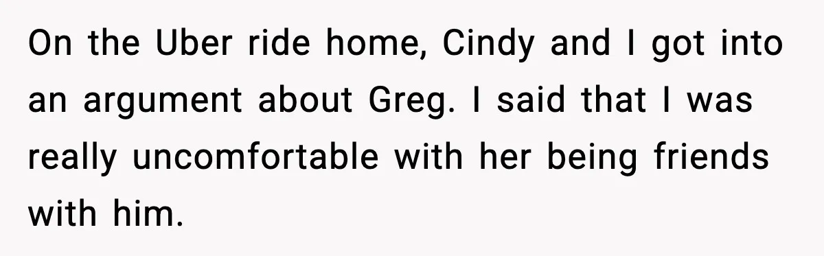 On the Uber ride home, Cindy and I got into an argument about Greg. I said that I was really uncomfortable with her being friends with him.