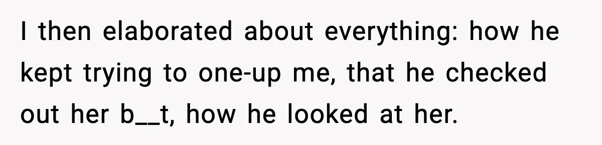 I then elaborated about everything: how he kept trying to one-up me, that he checked out her b__t, how he looked at her.