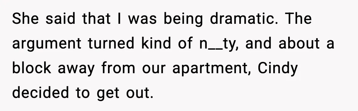 She said that I was being dramatic. The argument turned kind of n__ty, and about a block away from our apartment, Cindy decided to get out.