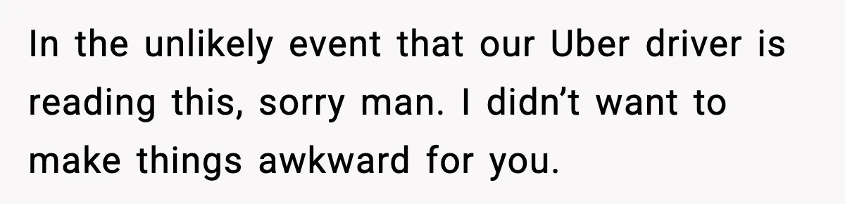In the unlikely event that our Uber driver is reading this, sorry man. I didn’t want to make things awkward for you.