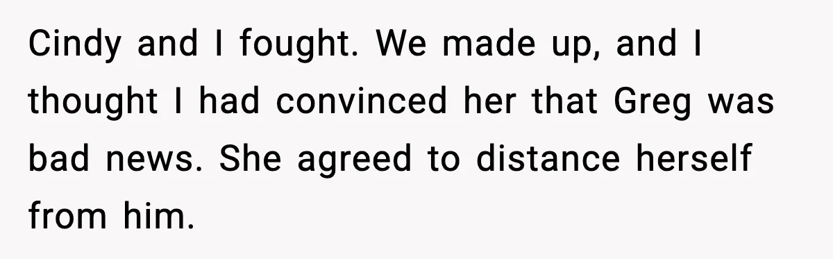 Cindy and I fought. We made up, and I thought I had convinced her that Greg was bad news. She agreed to distance herself from him.