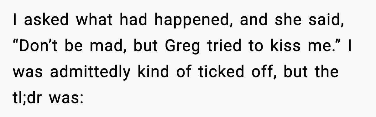 I asked what had happened, and she said, “Don’t be mad, but Greg tried to kiss me.” I was admittedly kind of ticked off, but the tl;dr was: