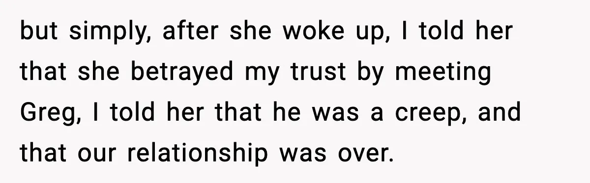 but simply, after she woke up, I told her that she betrayed my trust by meeting Greg, I told her that he was a creep, and that our relationship was...