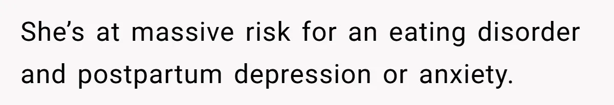 She’s at massive risk for an eating disorder and postpartum depression or anxiety.