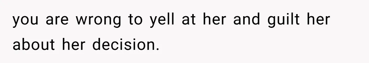 you are wrong to yell at her and guilt her about her decision.