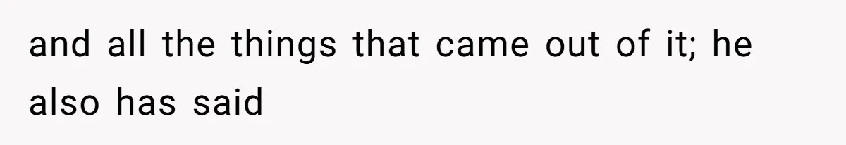 and all the things that came out of it; he also has said