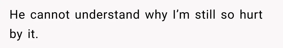He cannot understand why I’m still so hurt by it.