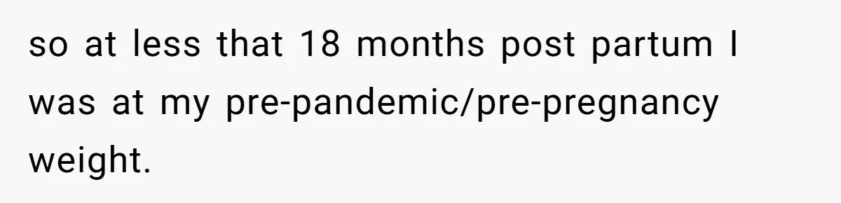 so at less that 18 months post partum I was at my pre-pandemic/pre-pregnancy weight.