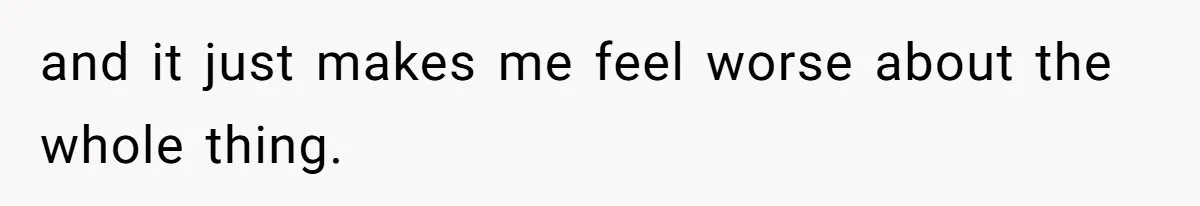 and it just makes me feel worse about the whole thing.