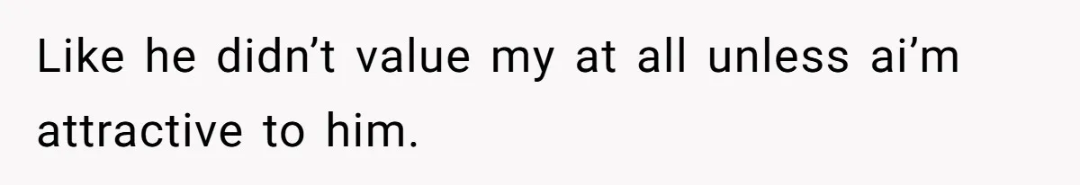 Like he didn’t value my at all unless ai’m attractive to him.