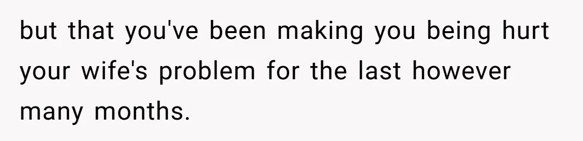 but that you've been making you being hurt your wife's problem for the last however many months.
