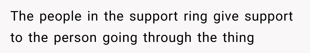 The people in the support ring give support to the person going through the thing
