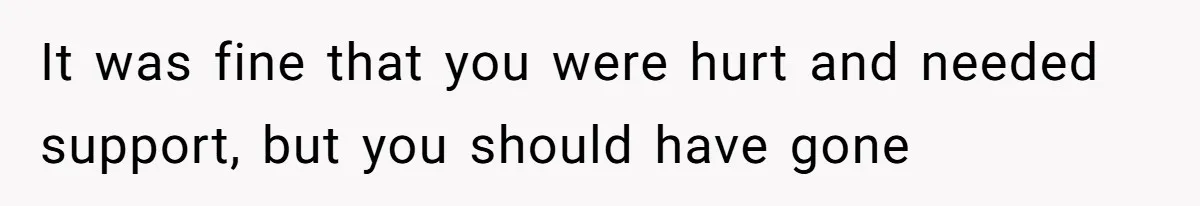 It was fine that you were hurt and needed support, but you should have gone