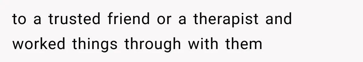 to a trusted friend or a therapist and worked things through with them