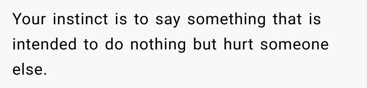 Your instinct is to say something that is intended to do nothing but hurt someone else.