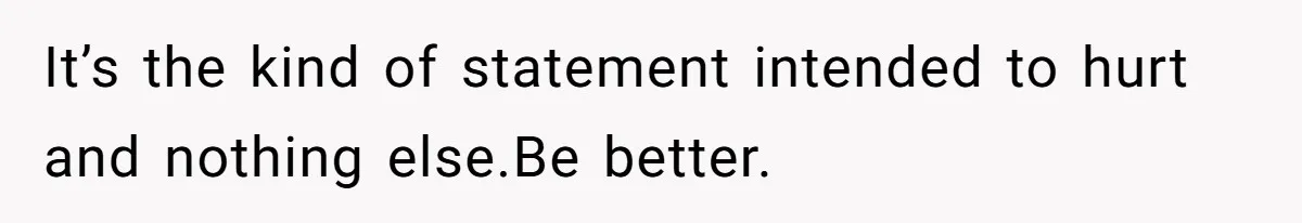 It’s the kind of statement intended to hurt and nothing else.Be better.