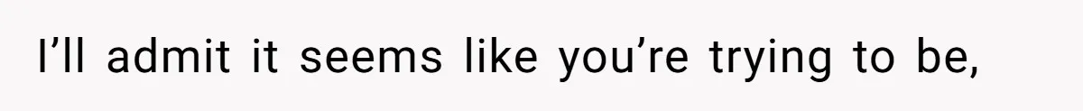 I’ll admit it seems like you’re trying to be,