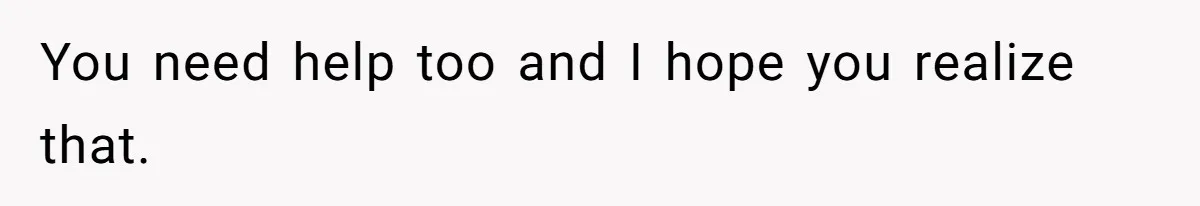 You need help too and I hope you realize that.