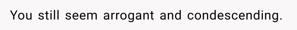 You still seem arrogant and condescending.