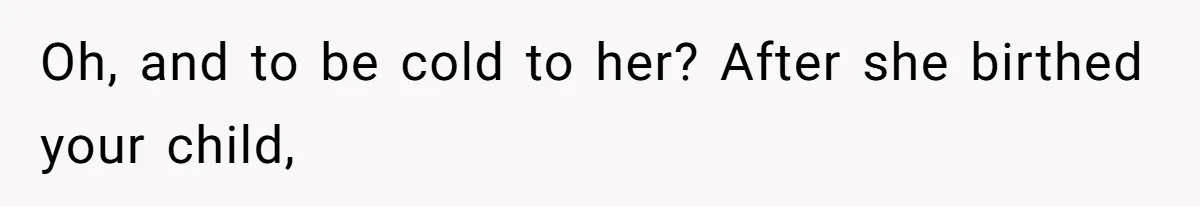 Oh, and to be cold to her? After she birthed your child,