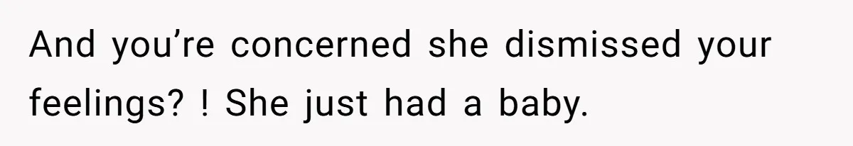 And you’re concerned she dismissed your feelings? ! She just had a baby.