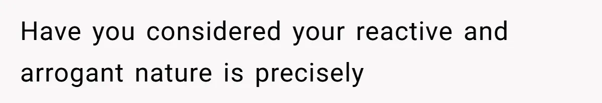 Have you considered your reactive and arrogant nature is precisely
