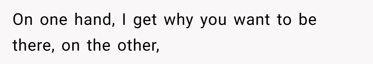 On one hand, I get why you want to be there, on the other,