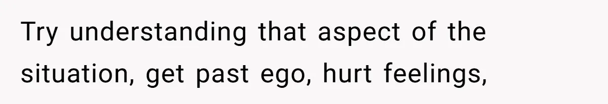 Try understanding that aspect of the situation, get past ego, hurt feelings,