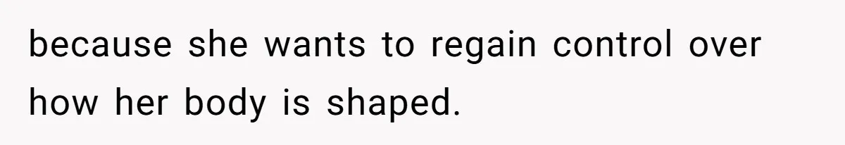 because she wants to regain control over how her body is shaped.
