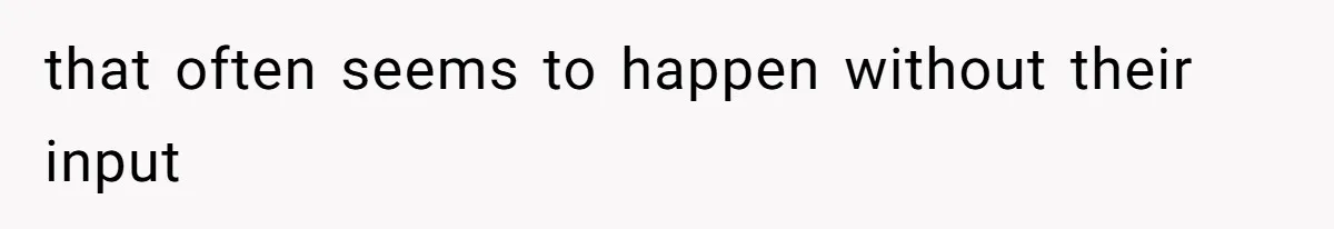 that often seems to happen without their input