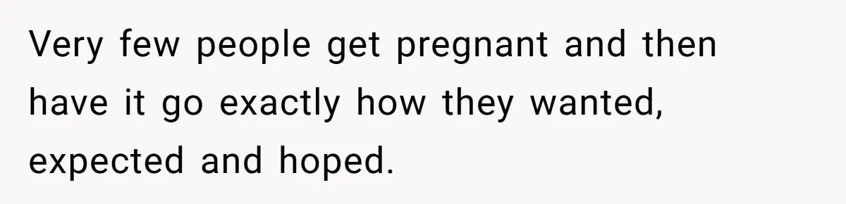 Very few people get pregnant and then have it go exactly how they wanted, expected and hoped.