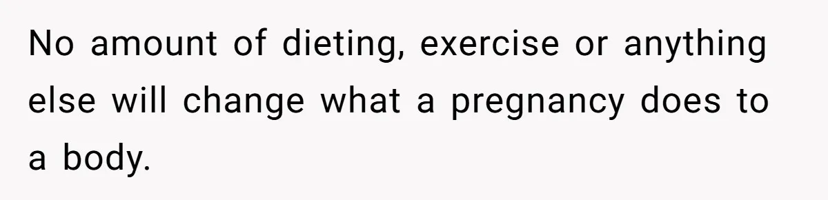 No amount of dieting, exercise or anything else will change what a pregnancy does to a body.