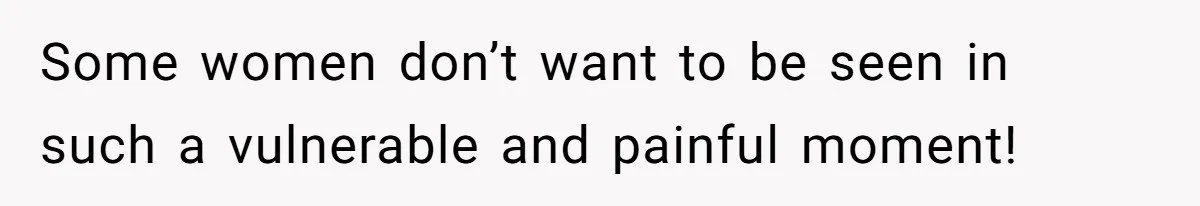 Some women don’t want to be seen in such a vulnerable and painful moment!