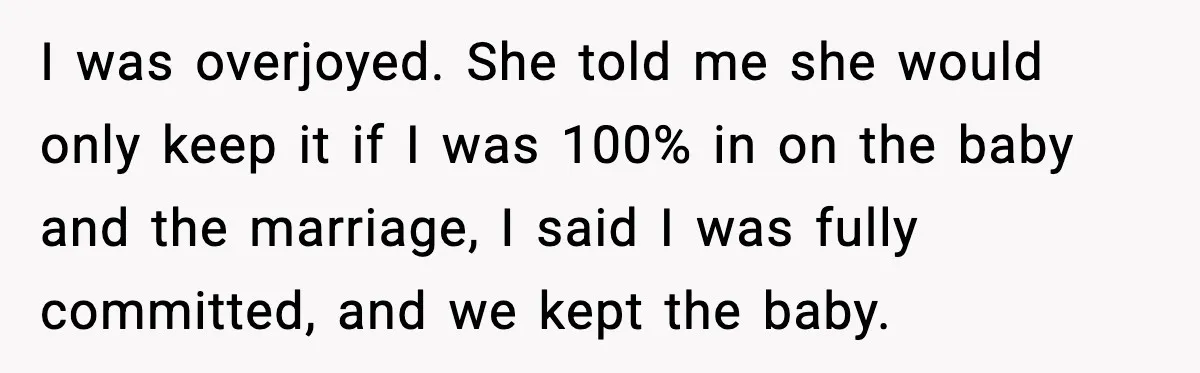 I was overjoyed. She told me she would only keep it if I was 100% in on the baby and the marriage, I said I was fully committed, and we...