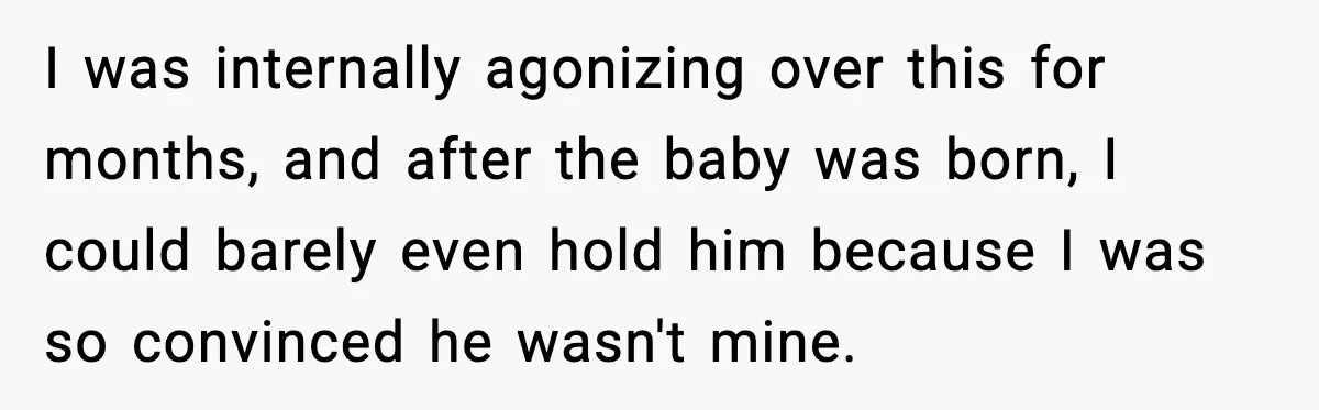 I was internally agonizing over this for months, and after the baby was born, I could barely even hold him because I was so convinced he wasn't mine.