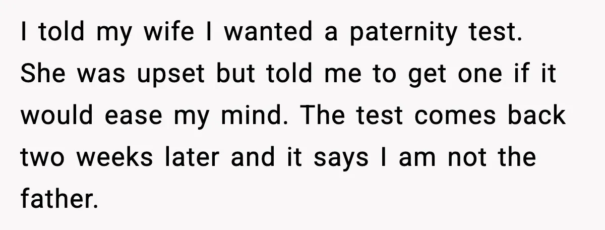 I told my wife I wanted a paternity test. She was upset but told me to get one if it would ease my mind. The test comes back two weeks...