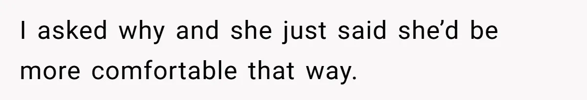 I asked why and she just said she’d be more comfortable that way.