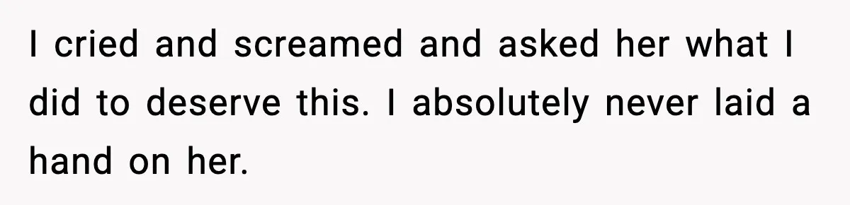 I cried and screamed and asked her what I did to deserve this. I absolutely never laid a hand on her.